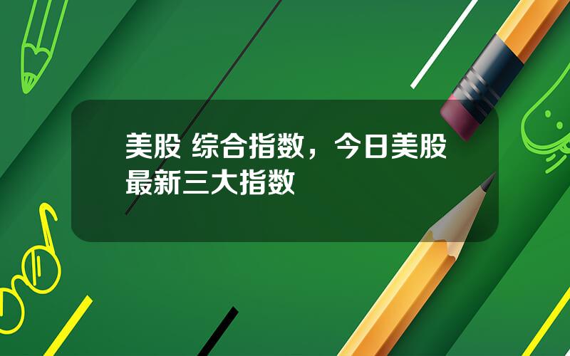 美股 综合指数，今日美股最新三大指数